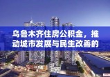 乌鲁木齐住房公积金，推动城市发展与民生改善的关键力量