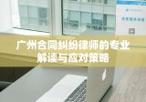 广州合同纠纷律师的专业解读与应对策略