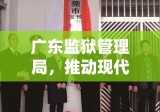 广东监狱管理局，推动现代化监狱建设的先锋力量