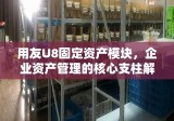 用友U8固定资产模块，企业资产管理的核心支柱解决方案