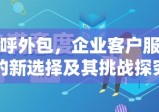 外呼外包，企业客户服务的新选择及其挑战探究