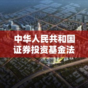 中华人民共和国证券投资基金法，构建稳健资本市场的法律基石  第1张