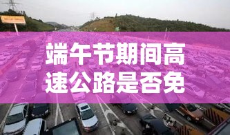 端午节期间高速公路是否免收过路费？政策解读与背景探讨  第1张