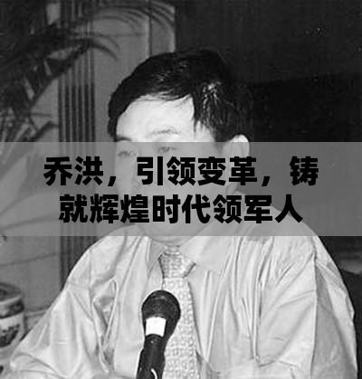 乔洪，引领变革，铸就辉煌时代领军人物  第1张