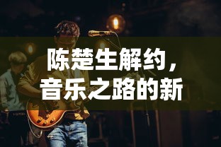 陈楚生解约，音乐之路的新起点  第1张