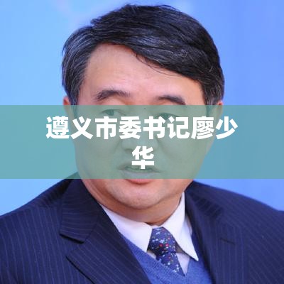 遵义市委书记廖少华，引领城市发展的杰出领导者  第1张